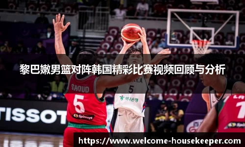黎巴嫩男篮对阵韩国精彩比赛视频回顾与分析